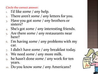 Circle the correct answer:
1. I’d like some / any help.
2. There aren’t some / any letters for you.
3. Have you got some / any brothers or
sisters?
4. She’s got some / any interesting friends.
5. Are there some / any restaurants near
here?
6. I’m having some / any problems with my
car.
7. I didn’t have some / any breakfast today.
8. We need some / any more milk.
9. he hasn’t done some / any work for ten
years.
10. Do you know some / any Americans?
 