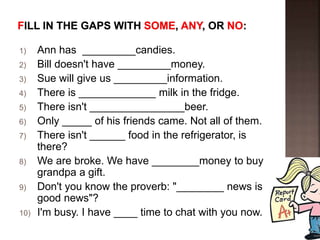 1) Ann has _________candies.
2) Bill doesn't have _________money.
3) Sue will give us _________information.
4) There is _____________ milk in the fridge.
5) There isn't ________________beer.
6) Only _____ of his friends came. Not all of them.
7) There isn't ______ food in the refrigerator, is
there?
8) We are broke. We have ________money to buy
grandpa a gift.
9) Don't you know the proverb: "________ news is
good news"?
10) I'm busy. I have ____ time to chat with you now.
 