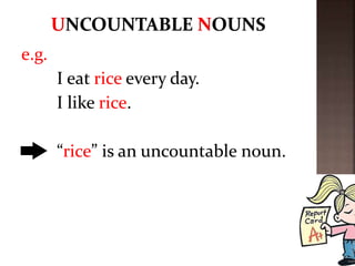 e.g.
I eat rice every day.
I like rice.
“rice” is an uncountable noun.
 