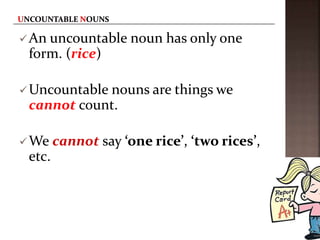 An uncountable noun has only one
form. (rice)
Uncountable nouns are things we
cannot count.
We cannot say ‘one rice’, ‘two rices’,
etc.
 