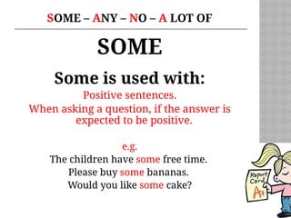 SOME – ANY – NO – A LOT OF
SOME
Some is used with:
Positive sentences.
When asking a question, if the answer is
expected to be positive.
e.g.
The children have some free time.
Please buy some bananas.
Would you like some cake?
 