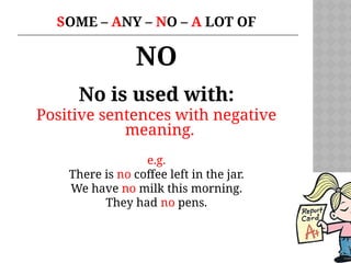 SOME – ANY – NO – A LOT OF
NO
No is used with:
Positive sentences with negative
meaning.
e.g.
There is no coffee left in the jar.
We have no milk this morning.
They had no pens.
 