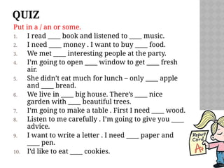 QUIZ
Put in a / an or some.
1. I read ____ book and listened to ____ music.
2. I need ____ money . I want to buy ____ food.
3. We met ____ interesting people at the party.
4. I’m going to open ____ window to get ____ fresh
air.
5. She didn’t eat much for lunch – only ____ apple
and ____ bread.
6. We live in ____ big house. There’s ____ nice
garden with ____ beautiful trees.
7. I’m going to make a table . First I need ____ wood.
8. Listen to me carefully . I’m going to give you ____
advice.
9. I want to write a letter . I need ____ paper and
____ pen.
10. I’d like to eat ____ cookies.
 