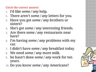 Circle the correct answer:
1. I’d like some / any help.
2. There aren’t some / any letters for you.
3. Have you got some / any brothers or
sisters?
4. She’s got some / any interesting friends.
5. Are there some / any restaurants near
here?
6. I’m having some / any problems with my
car.
7. I didn’t have some / any breakfast today.
8. We need some / any more milk.
9. he hasn’t done some / any work for ten
years.
10. Do you know some / any Americans?
 