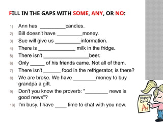 FILL IN THE GAPS WITH SOME, ANY, OR NO:
1) Ann has _________candies.
2) Bill doesn't have _________money.
3) Sue will give us _________information.
4) There is _____________ milk in the fridge.
5) There isn't ________________beer.
6) Only _____ of his friends came. Not all of them.
7) There isn't ______ food in the refrigerator, is there?
8) We are broke. We have ________money to buy
grandpa a gift.
9) Don't you know the proverb: "________ news is
good news"?
10) I'm busy. I have ____ time to chat with you now.
 