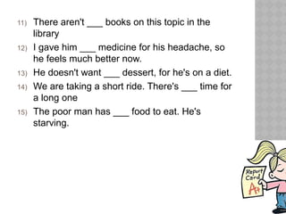 11) There aren't ___ books on this topic in the
library
12) I gave him ___ medicine for his headache, so
he feels much better now.
13) He doesn't want ___ dessert, for he's on a diet.
14) We are taking a short ride. There's ___ time for
a long one
15) The poor man has ___ food to eat. He's
starving.
 