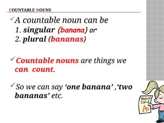 COUNTABLE NOUNS
A countable noun can be
1. singular (banana) or
2. plural (bananas)
Countable nouns are things we
can count.
So we can say ‘one banana’ ,‘two
bananas’ etc.
 