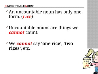 UNCOUNTABLE NOUNS
An uncountable noun has only one
form. (rice)
Uncountable nouns are things we
cannot count.
We cannot say ‘one rice’, ‘two
rices’, etc.
 