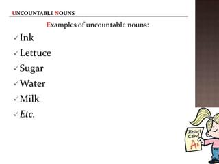 Examples of uncountable nouns:
 Ink

 Lettuce

 Sugar

 Water

 Milk

 Etc.
 