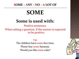 SOME
         Some is used with:
              Positive sentences.
When asking a question, if the answer is expected
                 to be positive.

                       e.g.
         The children have some free time.
            Please buy some bananas.
            Would you like some cake?
 