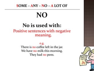 NO
     No is used with:
Positive sentences with negative
             meaning.
                  e.g.
    There is no coffee left in the jar.
    We have no milk this morning.
          They had no pens.
 