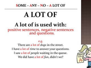 A LOT OF
    A lot of is used with:
positive sentences, negative sentences
             and questions.
                         e.g.
        There are a lot of dogs in the street.
  I have a lot of time to answer your questions.
    I saw a lot of people waiting in the queue.
        We did have a lot of fun, didn't we?
 
