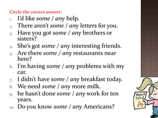 Circle the correct answer:
1.    I’d like some / any help.
2.    There aren’t some / any letters for you.
3.    Have you got some / any brothers or
      sisters?
4.    She’s got some / any interesting friends.
5.    Are there some / any restaurants near
      here?
6.    I’m having some / any problems with my
      car.
7.    I didn’t have some / any breakfast today.
8.    We need some / any more milk.
9.    he hasn’t done some / any work for ten
      years.
10.   Do you know some / any Americans?
 