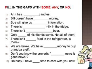 1)    Ann has _________candies.
2)    Bill doesn't have _________money.
3)    Sue will give us _________information.
4)    There is _____________ milk in the fridge.
5)    There isn't ________________beer.
6)    Only _____ of his friends came. Not all of them.
7)    There isn't ______ food in the refrigerator, is
      there?
8)    We are broke. We have ________money to buy
      grandpa a gift.
9)    Don't you know the proverb: "________ news is
      good news"?
10)   I'm busy. I have ____ time to chat with you now.
 