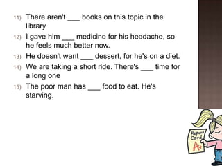11)   There aren't ___ books on this topic in the
      library
12)   I gave him ___ medicine for his headache, so
      he feels much better now.
13)   He doesn't want ___ dessert, for he's on a diet.
14)   We are taking a short ride. There's ___ time for
      a long one
15)   The poor man has ___ food to eat. He's
      starving.
 