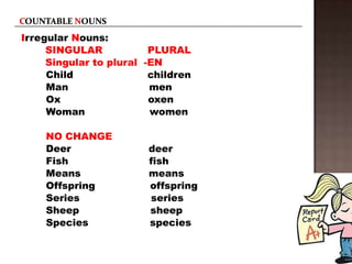 Irregular Nouns:
     SINGULAR            PLURAL
     Singular to plural -EN
     Child               children
     Man                 men
     Ox                  oxen
     Woman               women

    NO CHANGE
    Deer                deer
    Fish                fish
    Means               means
    Offspring           offspring
    Series              series
    Sheep               sheep
    Species             species
 