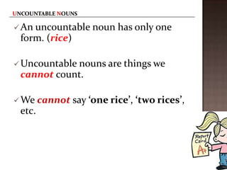  An uncountable     noun has only one
 form. (rice)

 Uncountable nouns are things we
 cannot count.

 We    cannot say ‘one rice’, ‘two rices’,
 etc.
 