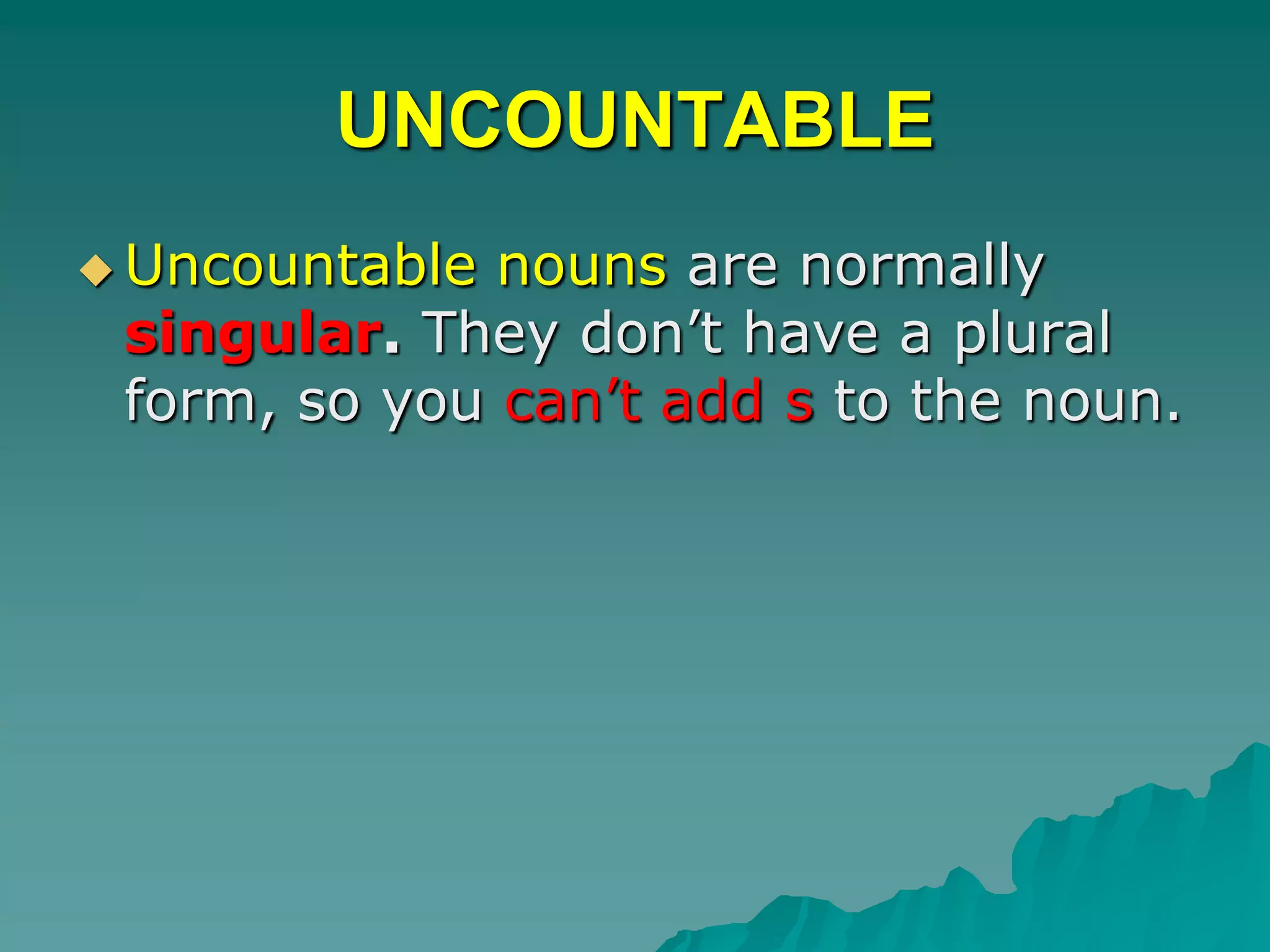 UNCOUNTABLEUncountable nouns are normally singular. They don’t have a plural form, so you can’t add s to the noun.