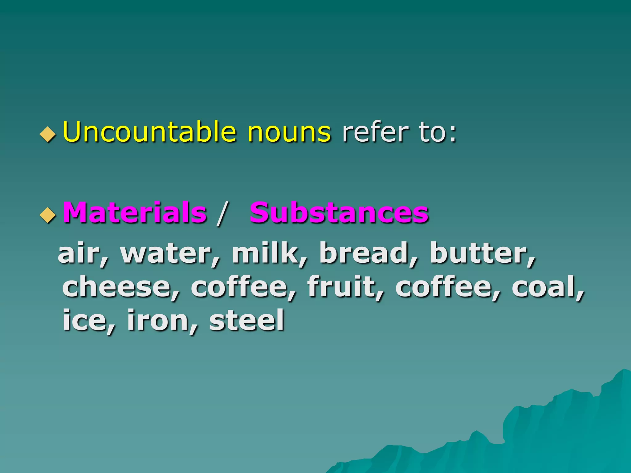Uncountable nouns refer to:Materials /  Substances  air, water, milk, bread, butter, cheese, coffee, fruit, coffee, coal, ice, iron, steel