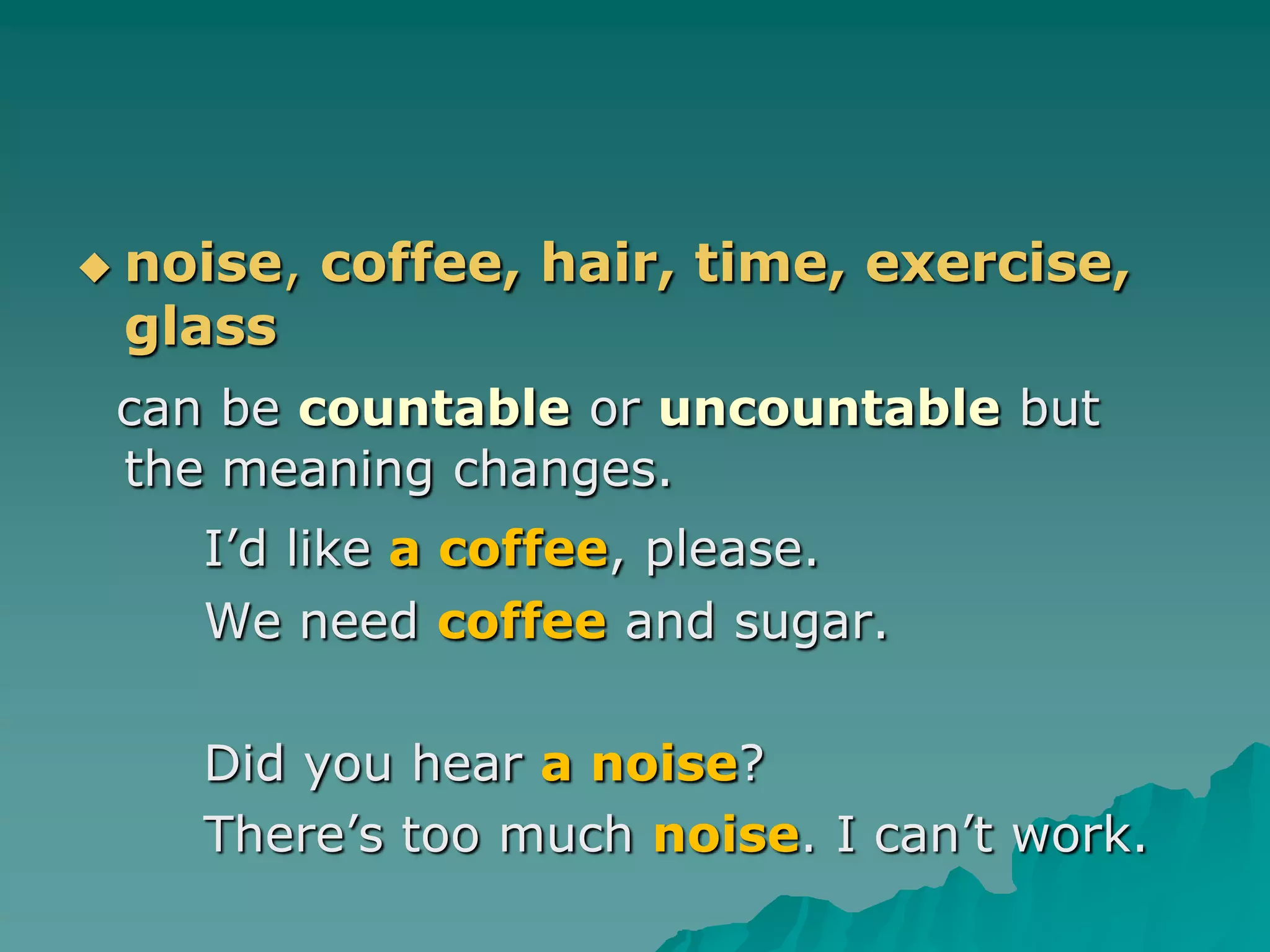 noise, coffee,hair, time, exercise, glasscan be countable or uncountable but the meaning changes.I’d like a coffee, please.	We need coffee and sugar.		Did you hear a noise?	There’s too much noise. I can’t work.