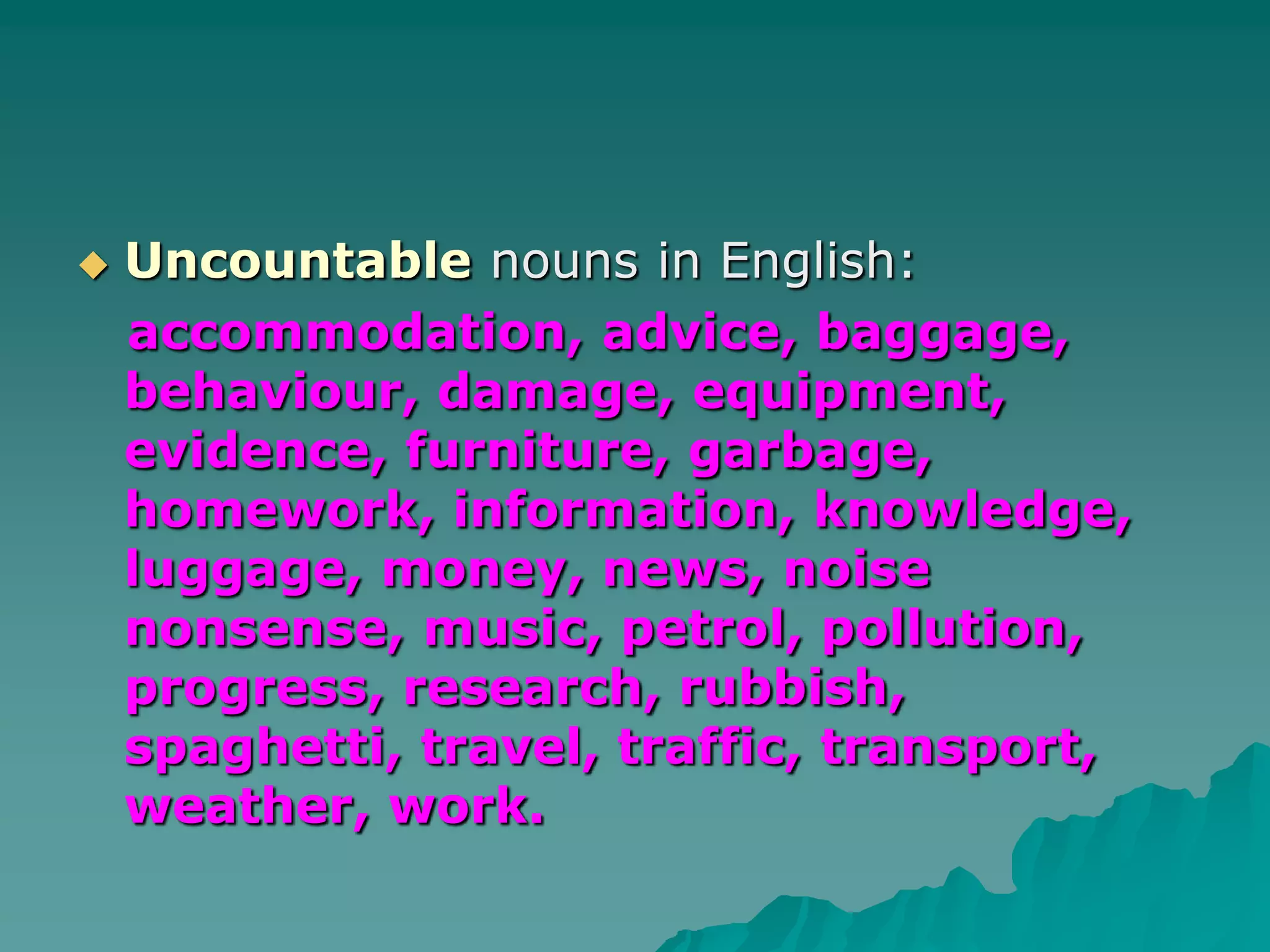Uncountablenouns in English:accommodation, advice, baggage, behaviour, damage, equipment, evidence, furniture, garbage, homework, information, knowledge,  luggage, money, news, noise nonsense, music, petrol, pollution, progress, research, rubbish, spaghetti, travel, traffic, transport, weather, work.