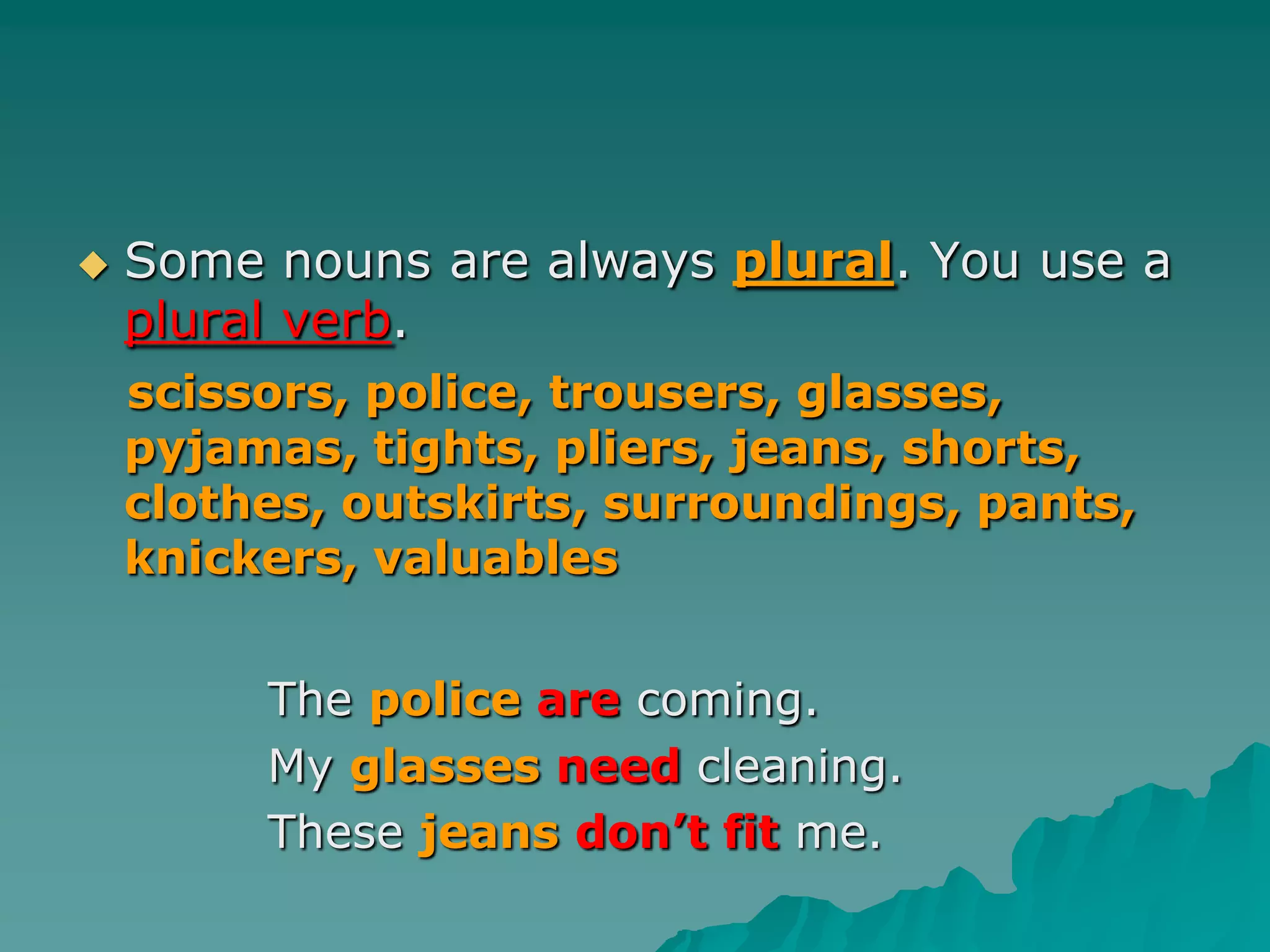 Some nouns are always plural. You use a plural verb.scissors, police, trousers, glasses, pyjamas, tights, pliers, jeans, shorts, clothes, outskirts, surroundings, pants, knickers, valuablesThe policearecoming.	    My glassesneed cleaning.	    These jeansdon’t fit me.