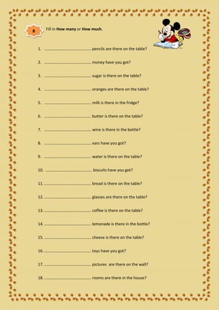 B      Fill in How many or How much.



    1. ………………………………………. pencils are there on the table?


    2. ………………………………………. money have you got?


    3. ………………………………………. sugar is there on the table?


    4. ………………………………………. oranges are there on the table?


    5. ………………………………………. milk is there in the fridge?


    6. ………………………………………. butter is there on the table?


    7. ………………………………………. wine is there in the bottle?


    8. ………………………………………. ears have you got?


    9. ………………………………………. water is there on the table?


    10. ………………………………………. biscuits have you got?


    11. ………………………………………. bread is there on the table?


    12. ………………………………………. glasses are there on the table?


    13. ………………………………………. coffee is there on the table?


    14. ………………………………………. lemonade is there in the bottle?


    15. ………………………………………. cheese is there on the table?


    16. ………………………………………. toys have you got?


    17. ………………………………………. pictures are there on the wall?


    18. ………………………………………. rooms are there in the house?
 