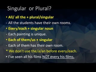 Singular or Plural?
• All/ all the + plural/singular
- All the students have their own rooms.
• Every/each + singular noun
- Each painting is unique.
• Each of them/us + singular
- Each of them has their own room.
* We don’t use the/a/an before every/each.
• I’ve seen all his films NOT every his films.
 