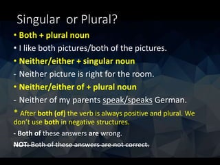 Singular or Plural?
• Both + plural noun
• I like both pictures/both of the pictures.
• Neither/either + singular noun
- Neither picture is right for the room.
• Neither/either of + plural noun
- Neither of my parents speak/speaks German.
* After both (of) the verb is always positive and plural. We
don’t use both in negative structures.
- Both of these answers are wrong.
NOT: Both of these answers are not correct.
 