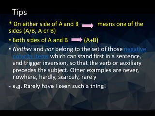 Tips
* On either side of A and B means one of the
sides (A/B, A or B)
• Both sides of A and B (A+B)
• Neither and nor belong to the set of those negative
polarity items which can stand first in a sentence,
and trigger inversion, so that the verb or auxiliary
precedes the subject. Other examples are never,
nowhere, hardly, scarcely, rarely
- e.g. Rarely have I seen such a thing!
 