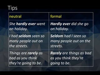 Tips
neutral formal
She hardly ever went
on holiday.
Hardly ever did she go
on holiday.
I had seldom seen so
many people out on
the streets.
Seldom had I seen so
many people out on the
streets.
Things are rarely as
bad as you think
they’re going to be.
Rarely are things as bad
as you think they’re
going to be.
 