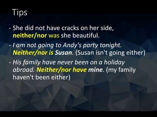 Tips
- She did not have cracks on her side,
neither/nor was she beautiful.
- I am not going to Andy's party tonight.
Neither/nor is Susan. (Susan isn't going either)
- His family have never been on a holiday
abroad. Neither/nor have mine. (my family
haven't been either)
 