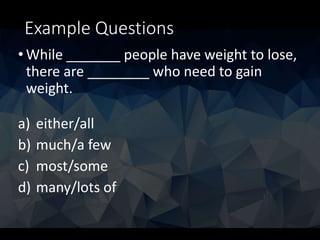 Example Questions
• While _______ people have weight to lose,
there are ________ who need to gain
weight.
a) either/all
b) much/a few
c) most/some
d) many/lots of
 