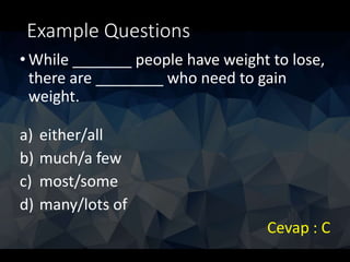 Example Questions
• While _______ people have weight to lose,
there are ________ who need to gain
weight.
a) either/all
b) much/a few
c) most/some
d) many/lots of
Cevap : C
 