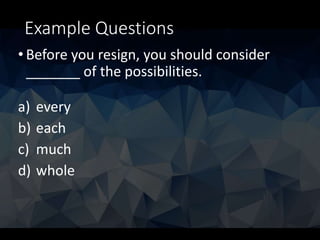 Example Questions
• Before you resign, you should consider
_______ of the possibilities.
a) every
b) each
c) much
d) whole
 