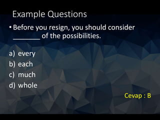 Example Questions
• Before you resign, you should consider
_______ of the possibilities.
a) every
b) each
c) much
d) whole
Cevap : B
 