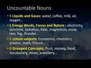 Uncountable Nouns
• ◊ Liquids and Gases: water, coffee, milk, air,
oxygen…
• ◊ Energy Words, Forces and Nature : electricity,
sunshine, radiation, heat, magnetism, snow,
rain, fog, thunder…
• ◊ School subjects: Economics, chemistry,
science, math, French…
• ◊ Grouped Concepts: fruit, money, food,
vocabulary, news, jewellery…
 