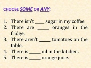 1. There isn't _____ sugar in my coffee.
2. There are ______ oranges in the
fridge.
3. There aren't ______ tomatoes on the
table.
4. There is ______ oil in the kitchen.
5. There is ______ orange juice.
 