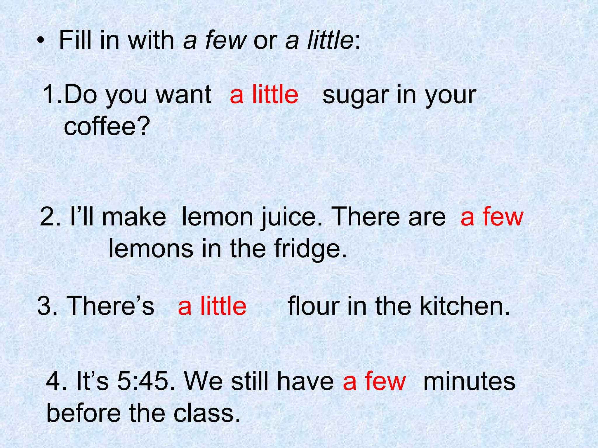 Fill in with  a few  or  a little : Do you want  sugar in your  coffee? a little 2. I’ll make  lemon juice. There are  lemons in the fridge. a few 3. There’s  flour in the kitchen. a little 4. It’s 5:45. We still have  minutes before the class. a few 