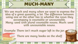 We use much and many when we want to express the
idea of a great quantity, a lot. The difference between
using one or the other lies in whether the noun they
accompany is countable or uncountable.
Many: used with plural countable nouns. Much: used
with uncountable nouns.
Example: There isn’t much sugar left in the jar.
There are many books on the shelf.
MUCH-MANY
 