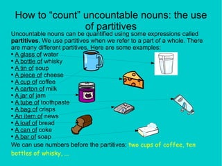 How to “count” uncountable nouns: the use of partitives Uncountable nouns can be quantified using some expressions called  partitives.  We use partitives when we refer to a part of a whole. There are many different partitives. Here are some examples: A glass of  water A bottle of  whisky A tin of  soup A piece of  cheese A cup of  coffee A carton of  milk A jar of  jam A tube of  toothpaste A bag of  crisps An item of  news A loaf of  bread A can of  coke A bar of  soap We can use numbers before the partitives:  two cups of coffee, ten bottles of whisky, ... 