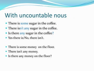 WithuncountablenousThereissomesugar in thecoffee.Thereisn’tanysugar in thecoffee.Isthereanysugar in thecoffee? Yes thereis/No, thereisn’t.Thereissomemoneyonthefloor.Thereisn’tanymoney.Isthereanymoneyonthefloor?