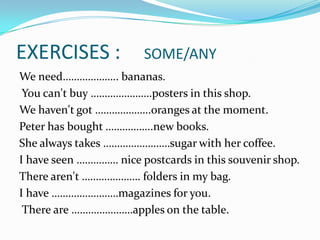 EXERCISES :  	SOME/ANYWe need……………….. bananas. You can't buy ………………….posters in this shop. We haven't got ………………..oranges at the moment. Peter has bought ……………..new books. She always takes ……………………sugar with her coffee. I have seen …………… nice postcards in this souvenir shop. There aren't ………………… folders in my bag. I have ……………………magazines for you. There are ………………….apples on the table.