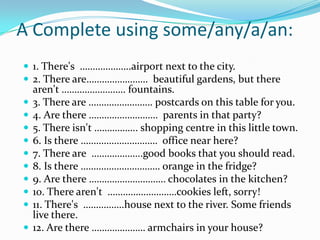A Complete using some/any/a/an: 1. There's  ………………..airport next to the city.2. There are……………………  beautiful gardens, but there aren't ……………………. fountains.3. There are ……………………. postcards on this table for you.4. Are there ………………………  parents in that party?5. There isn't …………….. shopping centre in this little town.6. Is there …………………………  office near here?7. There are  ………………..good books that you should read.8. Is there …………………………. orange in the fridge?9. Are there ………………………… chocolates in the kitchen?10. There aren't  ………………………cookies left, sorry!11. There's  …………….house next to the river. Some friends live there.12. Are there ………………… armchairs in your house?