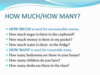 HOW MUCH/HOW MANY?HOW MUCH isusedforuncountablenouns.Howmuchsugaristhere in thecupboard?Howmuchmoneyisthere in my pocket?Howmuchwateristhere  in thefridge?HOW MANY isusedforcountablenous.Howmanybedrooms are there in yourhouse?Howmanychildren do youhave?Howmanydesks are there in theclass?