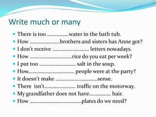 WritemuchormanyThere is too …………….water in the bath tub. How ………………….brothers and sisters has Anne got? I don't receive ……………………… letters nowadays. How ………………………….rice do you eat per week? I put too ……………………… salt in the soup. How……………………………. people were at the party? It doesn't make ………………………….sense. There  isn't………………….. traffic on the motorway. My grandfather does not have……………. hair.How ………………………………..plates do we need? 