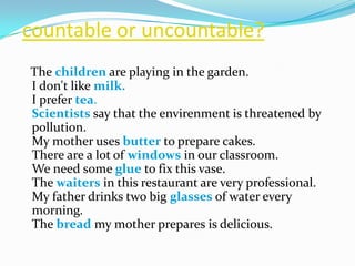 countableoruncountable?   The childrenare playing in the garden. I don't like milk.I prefer tea. Scientists say that the envirenment is threatened by pollution. My mother uses butterto prepare cakes. There are a lot of windows in our classroom. We need some glue to fix this vase. The waiters in this restaurant are very professional. My father drinks two big glasses of water every morning. The breadmy mother prepares is delicious. 