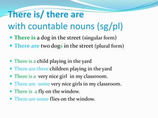 Thereis/ there are withcountablenouns (sg/pl)Thereisa dog in thestreet(singular form)There aretwodogs in thestreet(plural form)Thereis a childplaying in theyardThere are threechildrenplaying in theyardThereis a  verynicegirl  in my classroom.There are  someverynicegirls in my classroom.Thereis  a flyonthewindow.There are somefliesonthewindow.