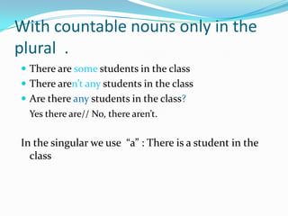 Withcountablenounsonly in the plural  .There are somestudents in theclassTherearen’tanystudents in theclassAre thereanystudents in theclass?Yes there are// No, therearen’t.In the singular we use  “a” : Thereis a student in theclass