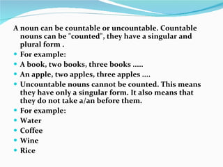 A noun can be countable or uncountable. Countable nouns can be "counted", they have a singular and plural form .  For example:  A book, two books, three books .....  An apple, two apples, three apples ....  Uncountable nouns cannot be counted. This means they have only a singular form. It also means that they do not take a/an before them. For example:  Water  Coffee  Wine  Rice  